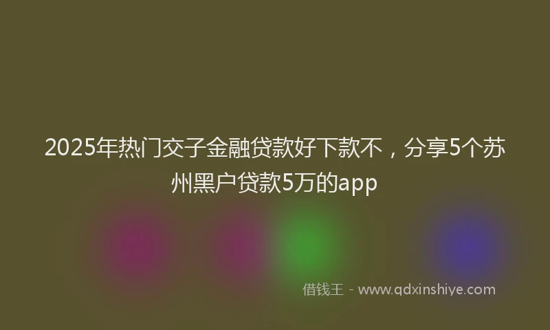 2025年热门交子金融贷款好下款不，分享5个苏州黑户贷款5万的app