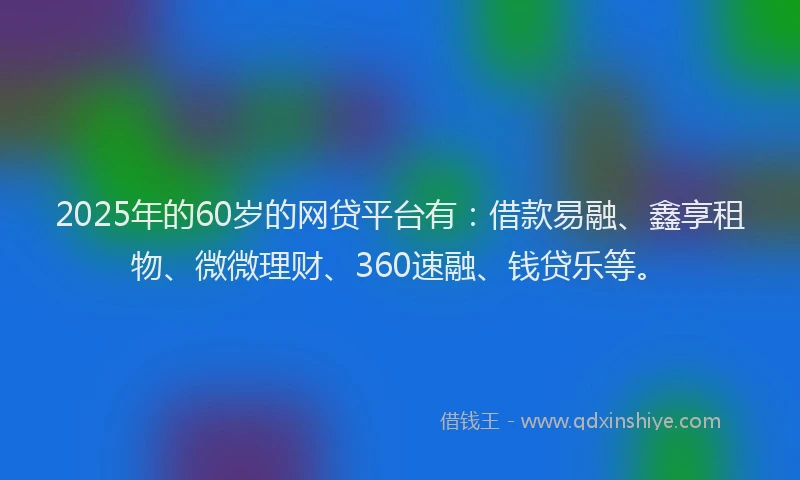 2025年的60岁的网贷平台有：借款易融、鑫享租物、微微理财、360速融、钱贷乐等。