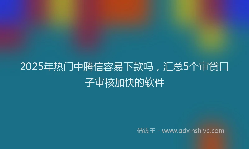 2025年热门中腾信容易下款吗，汇总5个审贷口子审核加快的软件