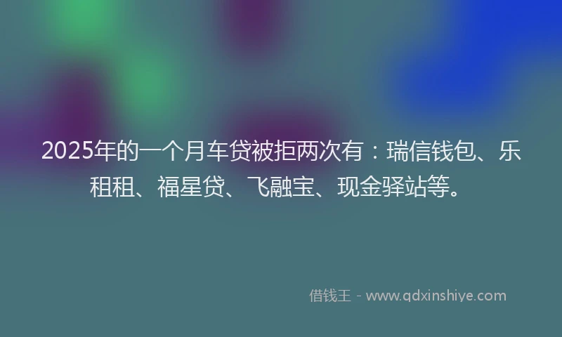 2025年的一个月车贷被拒两次有：瑞信钱包、乐租租、福星贷、飞融宝、现金驿站等。