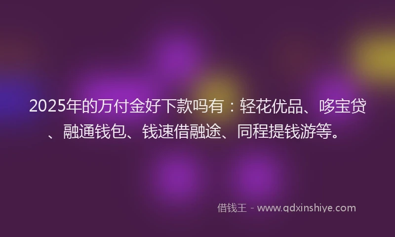 2025年的万付金好下款吗有：轻花优品、哆宝贷、融通钱包、钱速借融途、同程提钱游等。