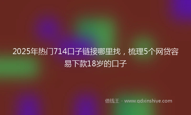 2025年热门714口子链接哪里找，梳理5个网贷容易下款18岁的口子