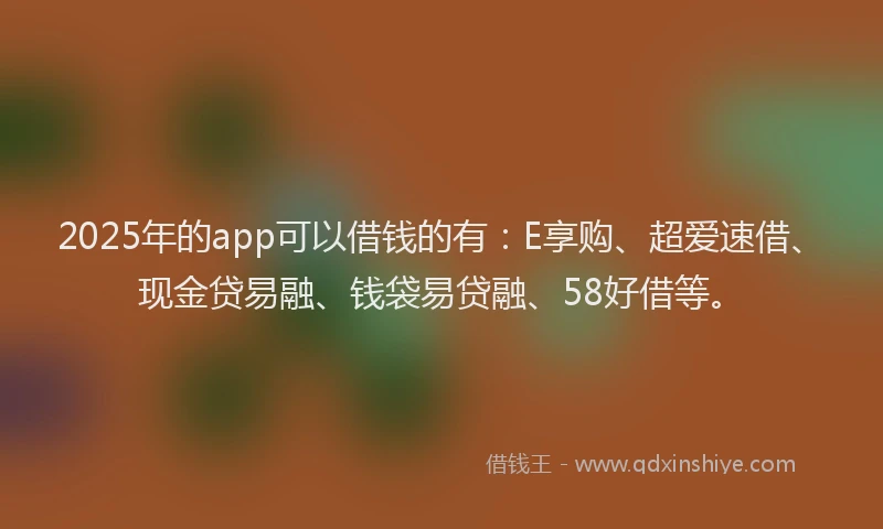 2025年的app可以借钱的有：E享购、超爱速借、现金贷易融、钱袋易贷融、58好借等。