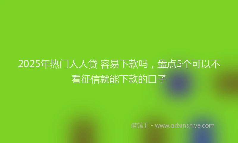 2025年热门人人贷 容易下款吗，盘点5个可以不看征信就能下款的口子