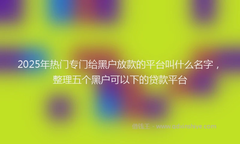 2025年热门专门给黑户放款的平台叫什么名字，整理五个黑户可以下的贷款平台