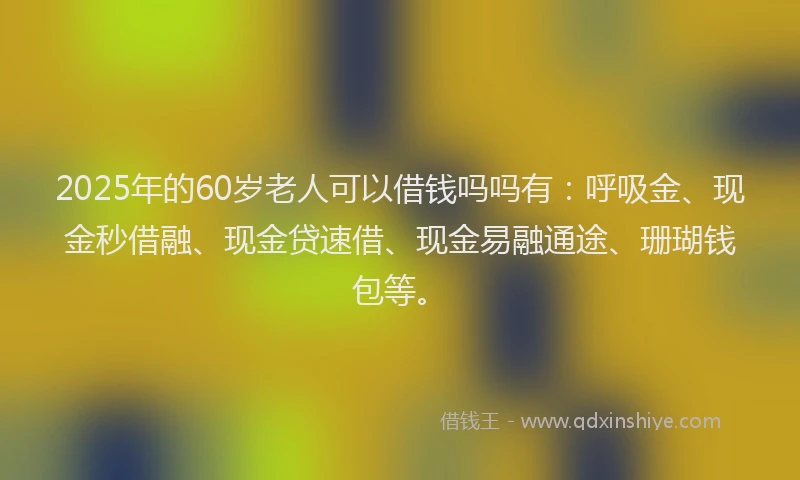 2025年的60岁老人可以借钱吗吗有：呼吸金、现金秒借融、现金贷速借、现金易融通途、珊瑚钱包等。