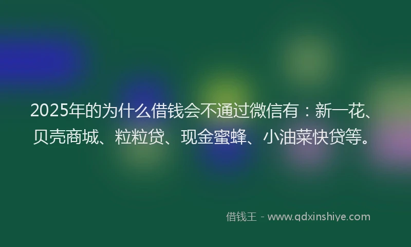 2025年的为什么借钱会不通过微信有：新一花、贝壳商城、粒粒贷、现金蜜蜂、小油菜快贷等。