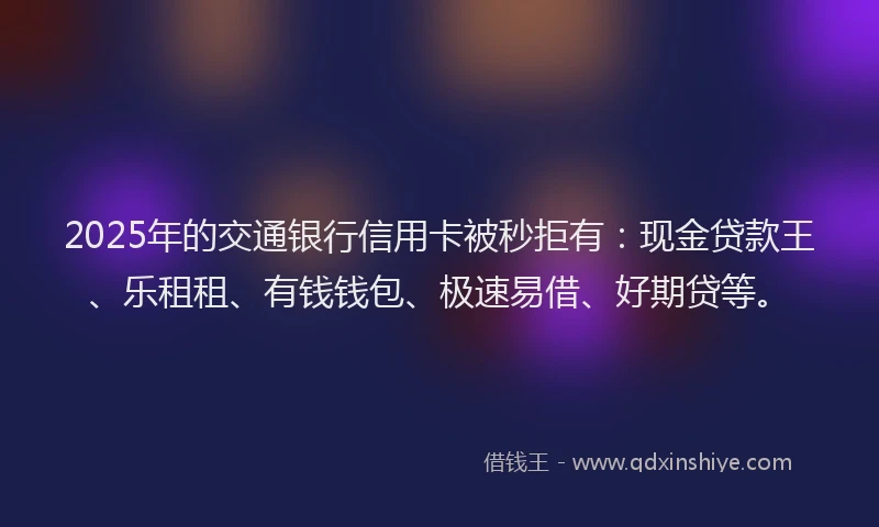 2025年的交通银行信用卡被秒拒有：现金贷款王、乐租租、有钱钱包、极速易借、好期贷等。