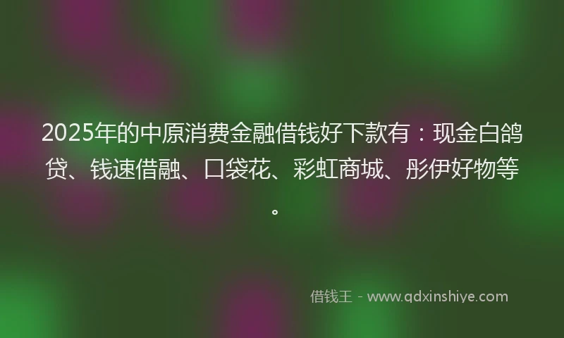 2025年的中原消费金融借钱好下款有：现金白鸽贷、钱速借融、口袋花、彩虹商城、彤伊好物等。
