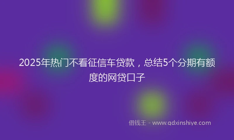2025年热门不看征信车贷款，总结5个分期有额度的网贷口子