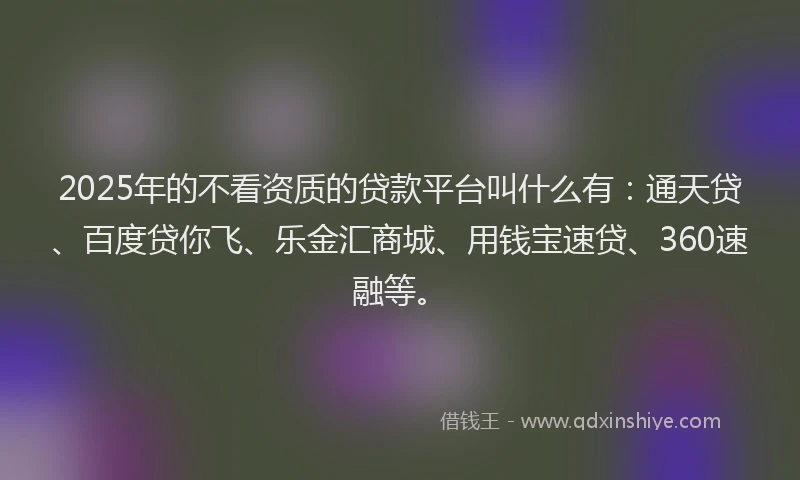 2025年的不看资质的贷款平台叫什么有：通天贷、百度贷你飞、乐金汇商城、用钱宝速贷、360速融等。