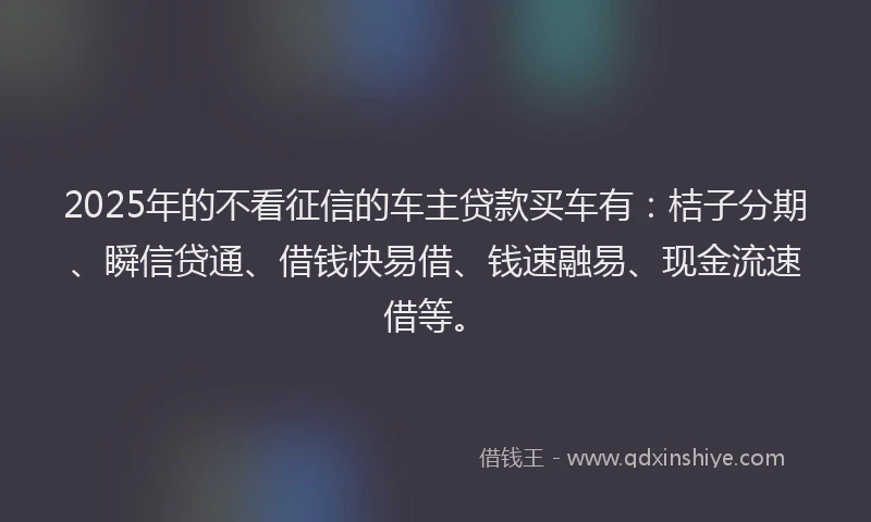 2025年的不看征信的车主贷款买车有：桔子分期、瞬信贷通、借钱快易借、钱速融易、现金流速借等。