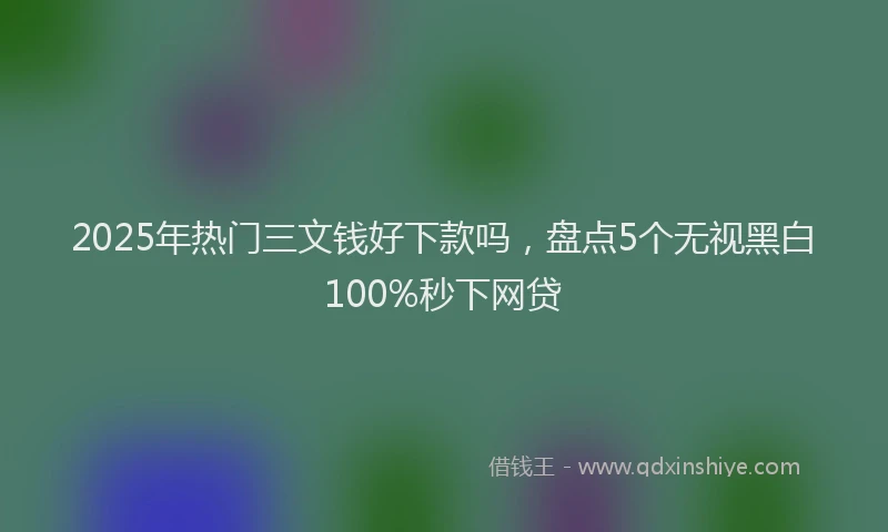 2025年热门三文钱好下款吗，盘点5个无视黑白100%秒下网贷