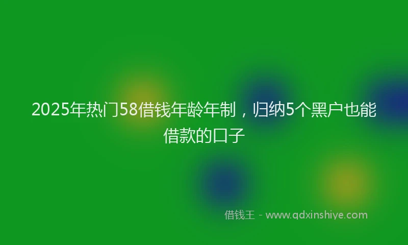 2025年热门58借钱年龄年制，归纳5个黑户也能借款的口子