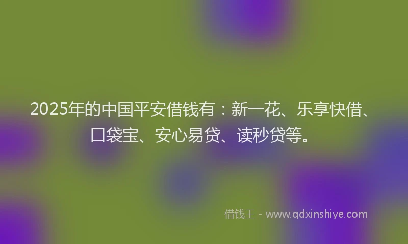 2025年的中国平安借钱有：新一花、乐享快借、口袋宝、安心易贷、读秒贷等。