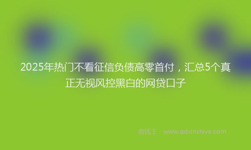 2025年热门不看征信负债高零首付，汇总5个真正无视风控黑白的网贷口子