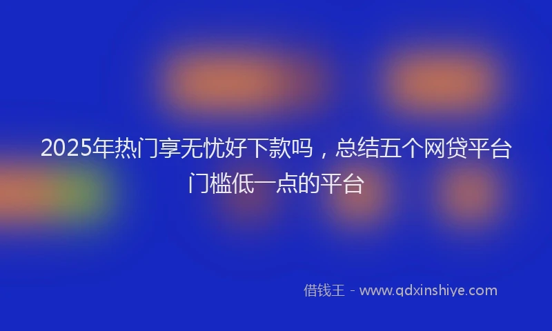 2025年热门享无忧好下款吗，总结五个网贷平台门槛低一点的平台