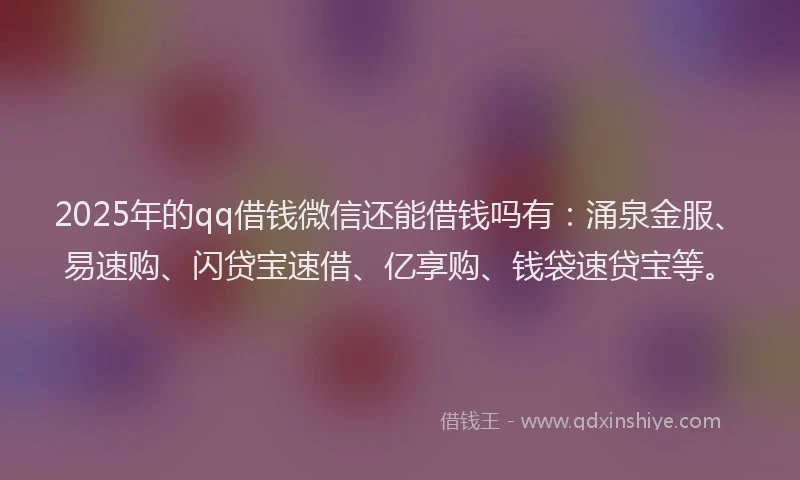 2025年的qq借钱微信还能借钱吗有：涌泉金服、易速购、闪贷宝速借、亿享购、钱袋速贷宝等。