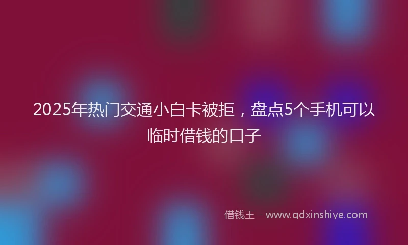 2025年热门交通小白卡被拒，盘点5个手机可以临时借钱的口子