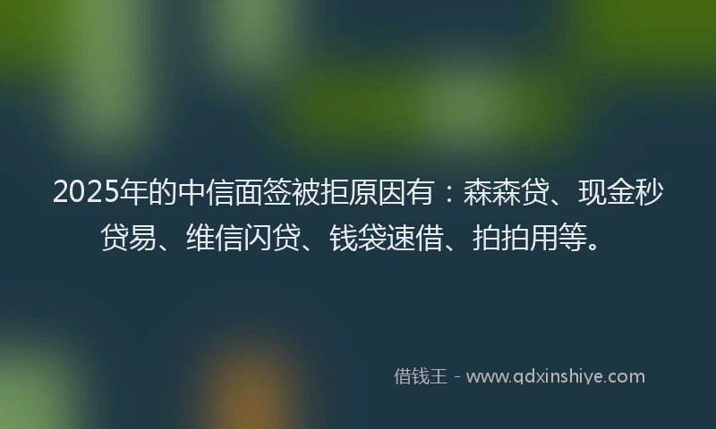 2025年的中信面签被拒原因有：森森贷、现金秒贷易、维信闪贷、钱袋速借、拍拍用等。