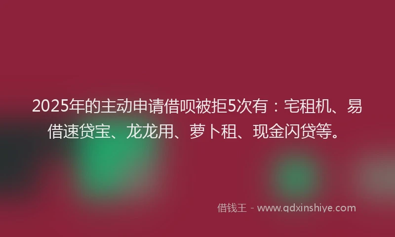 2025年的主动申请借呗被拒5次有：宅租机、易借速贷宝、龙龙用、萝卜租、现金闪贷等。