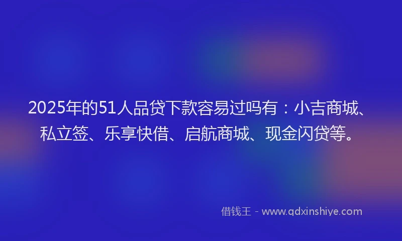 2025年的51人品贷下款容易过吗有：小吉商城、私立签、乐享快借、启航商城、现金闪贷等。