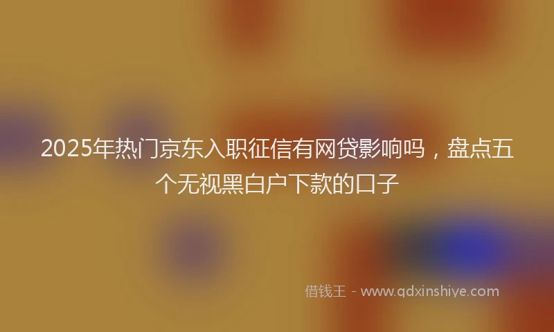 2025年热门京东入职征信有网贷影响吗，盘点五个无视黑白户下款的口子