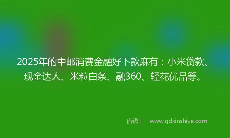 2025年的中邮消费金融好下款麻有：小米贷款、现金达人、米粒白条、融360、轻花优品等。