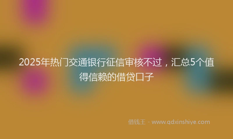 2025年热门交通银行征信审核不过，汇总5个值得信赖的借贷口子