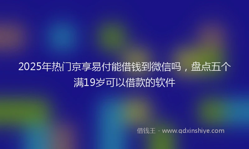 2025年热门京享易付能借钱到微信吗，盘点五个满19岁可以借款的软件