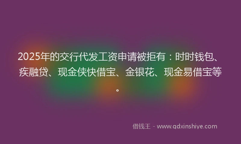 2025年的交行代发工资申请被拒有：时时钱包、疾融贷、现金侠快借宝、金银花、现金易借宝等。