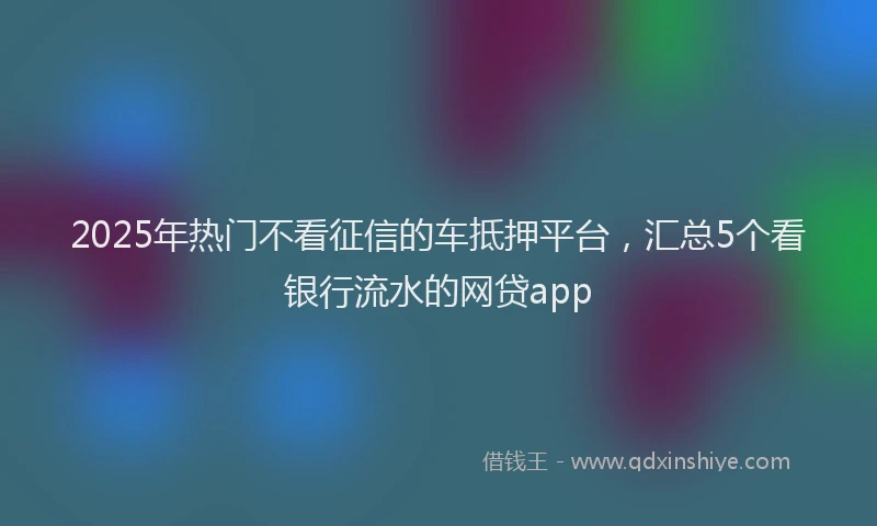 2025年热门不看征信的车抵押平台，汇总5个看银行流水的网贷app