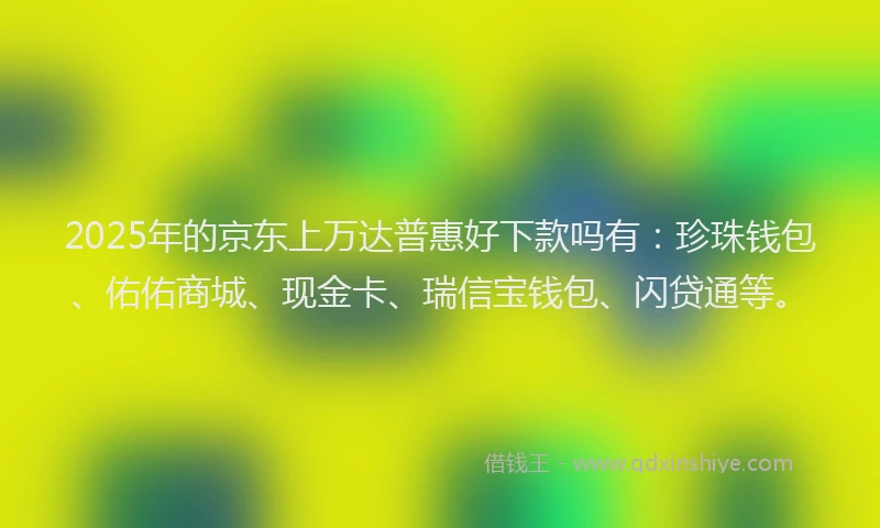 2025年的京东上万达普惠好下款吗有：珍珠钱包、佑佑商城、现金卡、瑞信宝钱包、闪贷通等。