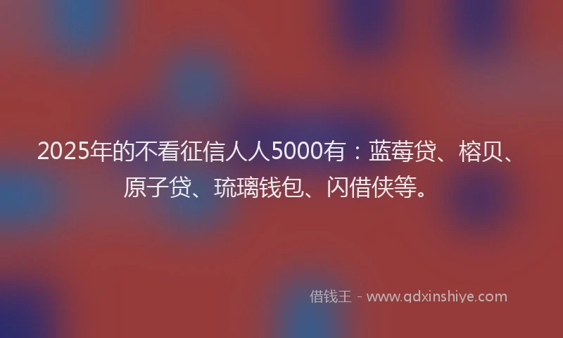 2025年的不看征信人人5000有：蓝莓贷、榕贝、原子贷、琉璃钱包、闪借侠等。