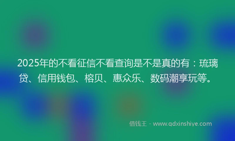 2025年的不看征信不看查询是不是真的有：琉璃贷、信用钱包、榕贝、惠众乐、数码潮享玩等。