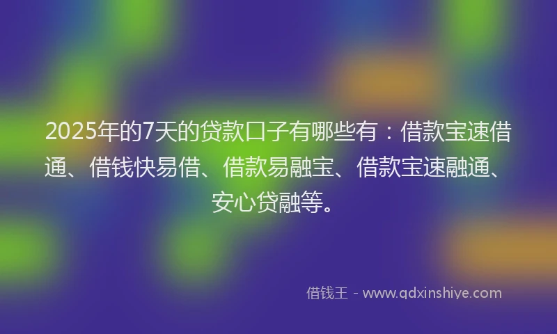2025年的7天的贷款口子有哪些有：借款宝速借通、借钱快易借、借款易融宝、借款宝速融通、安心贷融等。