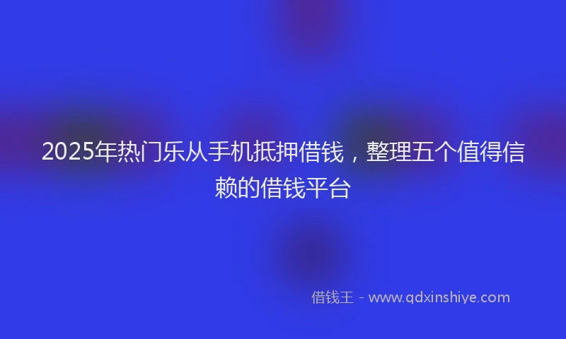 2025年热门乐从手机抵押借钱，整理五个值得信赖的借钱平台