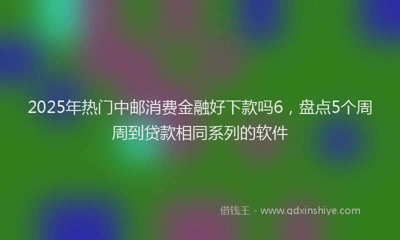 2025年热门中邮消费金融好下款吗6，盘点5个周周到贷款相同系列的软件