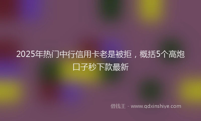 2025年热门中行信用卡老是被拒，概括5个高炮口子秒下款最新
