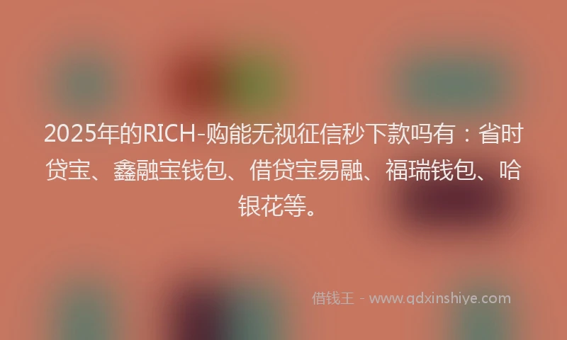 2025年的RICH-购能无视征信秒下款吗有：省时贷宝、鑫融宝钱包、借贷宝易融、福瑞钱包、哈银花等。