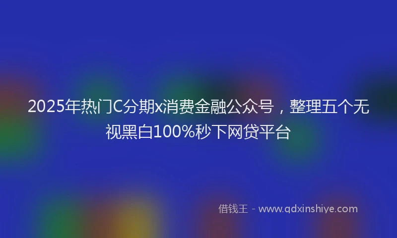 2025年热门C分期x消费金融公众号，整理五个无视黑白100%秒下网贷平台
