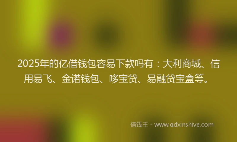 2025年的亿借钱包容易下款吗有：大利商城、信用易飞、金诺钱包、哆宝贷、易融贷宝盒等。