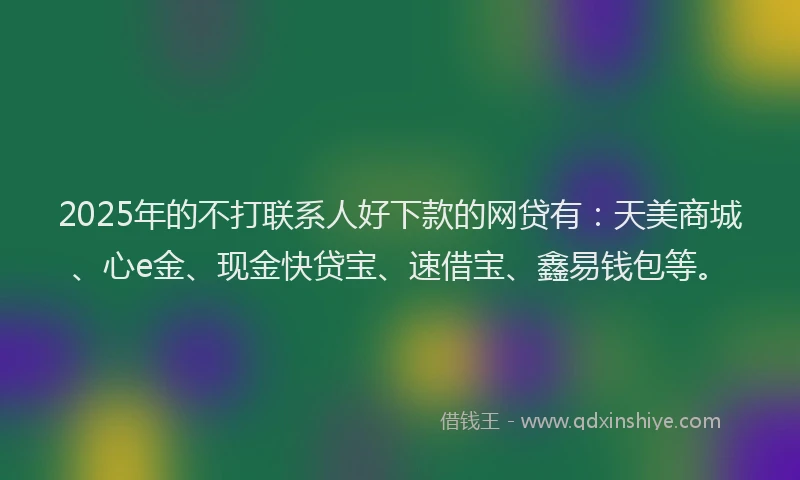 2025年的不打联系人好下款的网贷有：天美商城、心e金、现金快贷宝、速借宝、鑫易钱包等。