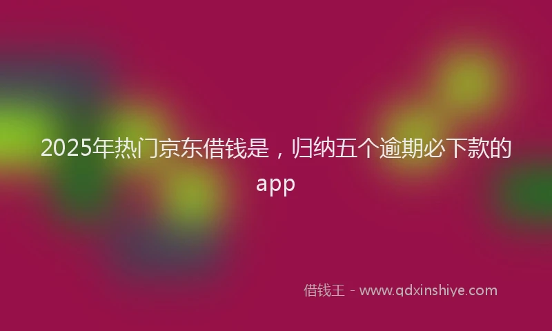 2025年热门京东借钱是，归纳五个逾期必下款的app