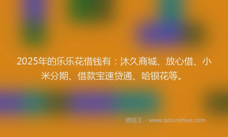 2025年的乐乐花借钱有：沐久商城、放心借、小米分期、借款宝速贷通、哈银花等。