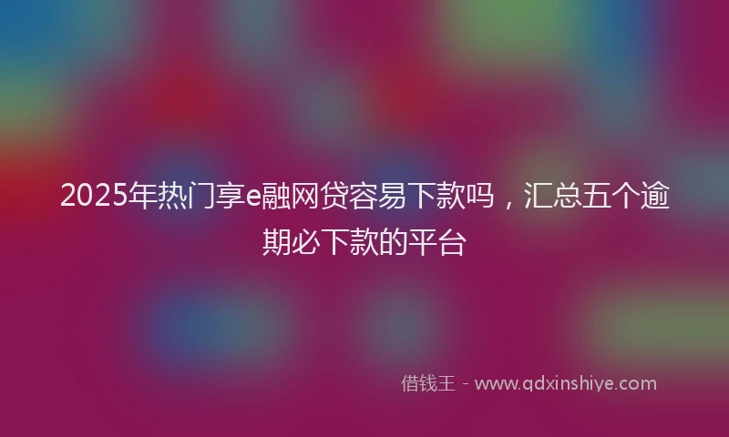 2025年热门享e融网贷容易下款吗，汇总五个逾期必下款的平台