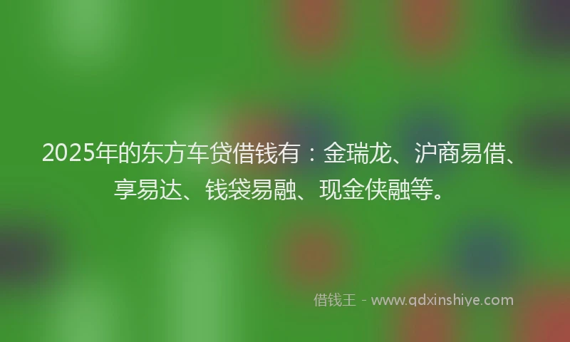 2025年的东方车贷借钱有：金瑞龙、沪商易借、享易达、钱袋易融、现金侠融等。