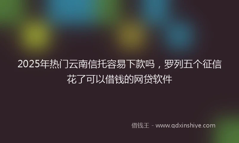 2025年热门云南信托容易下款吗，罗列五个征信花了可以借钱的网贷软件