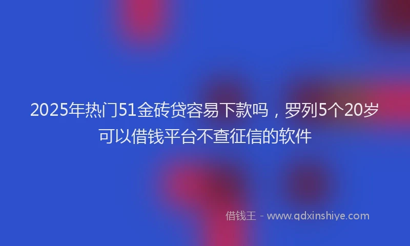 2025年热门51金砖贷容易下款吗，罗列5个20岁可以借钱平台不查征信的软件