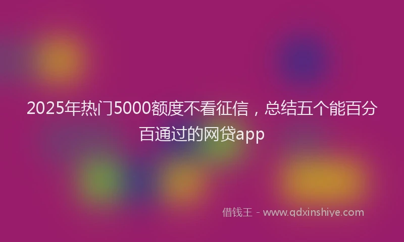 2025年热门5000额度不看征信，总结五个能百分百通过的网贷app